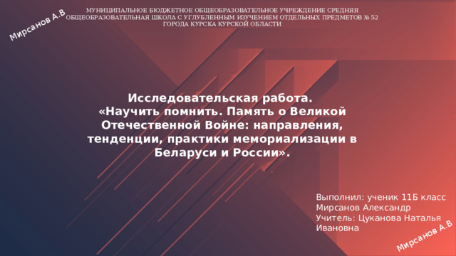 Мирсанов А.В Мирсанов А.В МУНИЦИПАЛЬНОЕ БЮДЖЕТНОЕ ОБЩЕОБРАЗОВАТЕЛЬНОЕ УЧРЕЖДЕНИЕ СРЕДНЯЯ ОБЩЕОБРАЗОВАТЕЛЬНАЯ ШКОЛА С УГЛУБЛЕННЫМ ИЗУЧЕНИЕМ ОТДЕЛЬНЫХ ПРЕДМЕТОВ № 52 ГОРОДА КУРСКА КУРСКОЙ ОБЛАСТИ Исследовательская работа. «Научить помнить. Память о Великой Отечественной Войне: направления, тенденции, практики мемориализации в Беларуси и России». Выполнил: ученик 11Б класс Мирсанов Александр Учитель: Цуканова Наталья Ивановна 