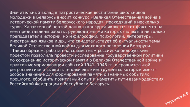 Мирсанов А.В Значительный вклад в патриотическое воспитание школьников молодежи в Беларусь вносит конкурс «Великая Отечественная война в исторической памяти белорусского народа», проходящий в несколько туров. Характерной чертой данного конкурса является тот факт, что на нем представлены работы, руководителями которых являются не только преподаватели истории, но и философии, психологии, литературы, иностранных языков и др., что свидетельствует об актуальности темы Великой Отечественной войны для молодого поколения Беларуси.  Таким образом, работа над совместным российско-белорусским проектом позволила провести исследование государственной политики по сохранению исторической памяти о Великой Отечественной войне и практик мемориализации событий 1941- 1945 гг. в сравнительной ретроспективе и выявить те ключевые инструменты, которые имеют особое значение для формирования памяти о значимых событиях прошлого, обобщить позитивный опыт и наметить пути взаимодействия Российской Федерации и Республики Беларусь. 