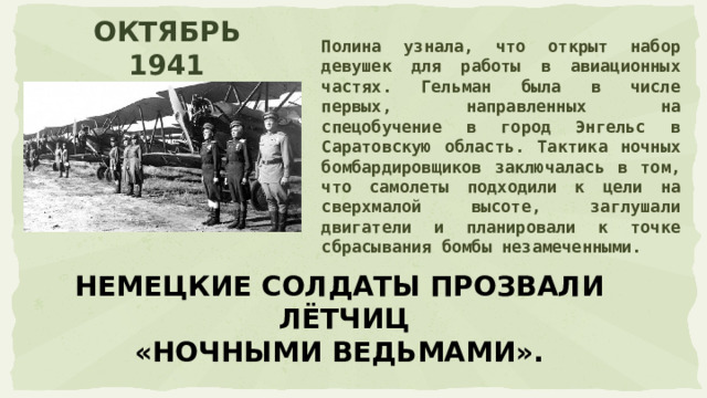 Полина узнала, что открыт набор девушек для работы в авиационных частях. Гельман была в числе первых, направленных на спецобучение в город Энгельс в Саратовскую область. Тактика ночных бомбардировщиков заключалась в том, что самолеты подходили к цели на сверхмалой высоте, заглушали двигатели и планировали к точке сбрасывания бомбы незамеченными. ОКТЯБРЬ 1941 НЕМЕЦКИЕ СОЛДАТЫ ПРОЗВАЛИ  ЛЁТЧИЦ «НОЧНЫМИ ВЕДЬМАМИ». 