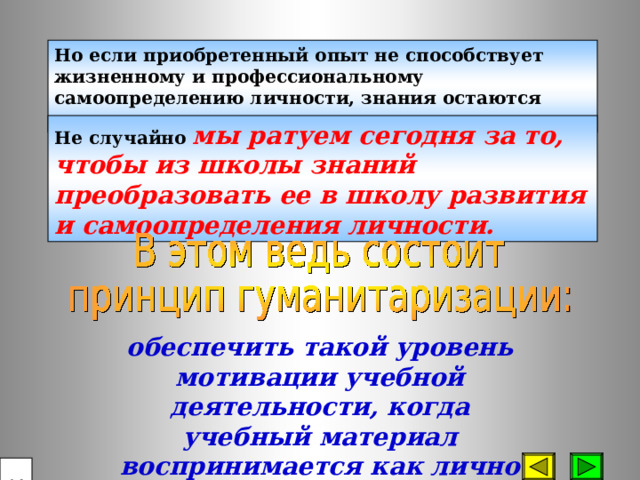 Но если приобретенный опыт не способствует жизненному и профессиональному самоопределению личности, знания остаются мертвым капиталом. Не случайно мы ратуем сегодня за то, чтобы из школы знаний преобразовать ее в школу развития и самоопределения личности. обеспечить такой уровень мотивации учебной деятельности, когда учебный материал воспринимается как лично значимый.  14 