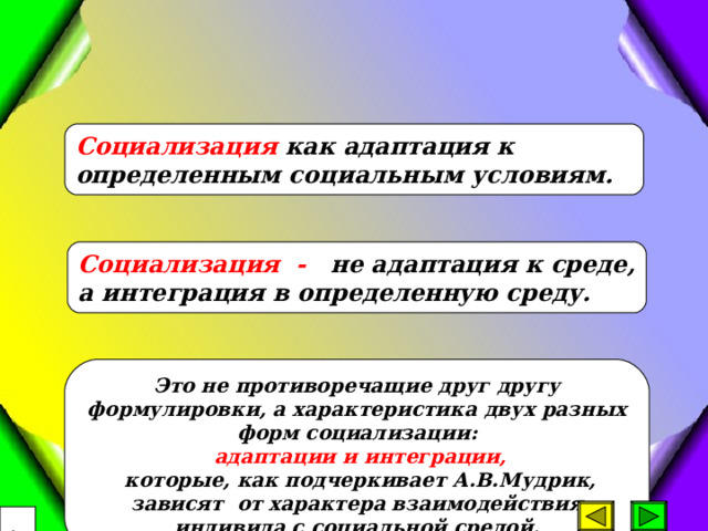 Социализация как адаптаци я к определенным социальным условиям. Социализация - не адаптация к среде, а интеграция в определенную среду. Это не противоречащие друг другу формулировки, а характеристика двух разных форм социализации:  адаптации и интеграции,  которые, как подчеркивает А.В.Мудрик, зависят от характера взаимодействия индивида с социальной средой.  16 