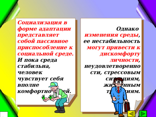 Социализация в форме адаптации представляет собой пассивное приспособление к социальной среде. И пока среда стабильна, человек чувствует себя вполне комфортно в ней.  Однако изменения среды , ее нестабильность могут привести к дискомфорту личности , неудовлетворенности, стрессовым ситуациям, жизненным трагедиям.   17 