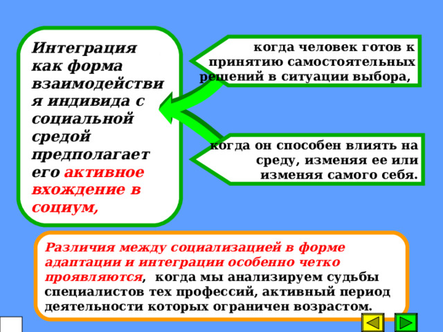 Интеграция как форма взаимодействия индивида с социальной средой предполагает его  активное вхождение в социум, когда человек готов к принятию самостоятельных решений в ситуации выбора, когда он способен влиять на среду, изменяя ее или изменяя самого себя. Различия между социализацией в форме адаптации и интеграции особенно четко проявляются , когда мы анализируем судьбы специалистов тех профессий, активный период деятельности которых ограничен возрастом.  20 