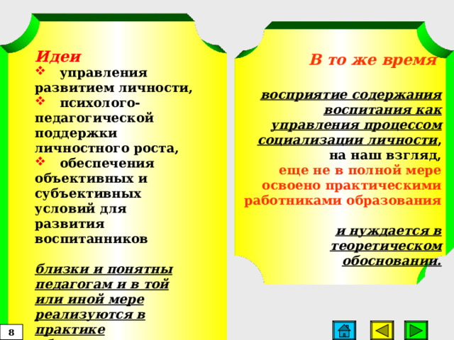 Идеи  управления развитием личности,  психолого-педагогической поддержки личностного роста,  обеспечения объективных и субъективных условий для  развития воспитанников  близки и понятны педагогам и в той или иной мере реализуются в практике образования.   В то же время  восприятие содержания воспитания как управления процессом социализации личности , на наш взгляд,  еще не в полной мере освоено практическими работниками образования   и нуждается в теоретическом обосновании.   8  