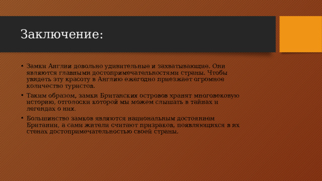 Заключение: Замки Англии довольно удивительные и захватывающие. Они являются главными достопримечательностями страны. Чтобы увидеть эту красоту в Англию ежегодно приезжает огромное количество туристов. Таким образом, замки Британских островов хранят многовековую историю, отголоски которой мы можем слышать в тайнах и легендах о них. Большинство замков являются национальным достоянием Британии, а сами жители считают призраков, появляющихся в их стенах достопримечательностью своей страны. 