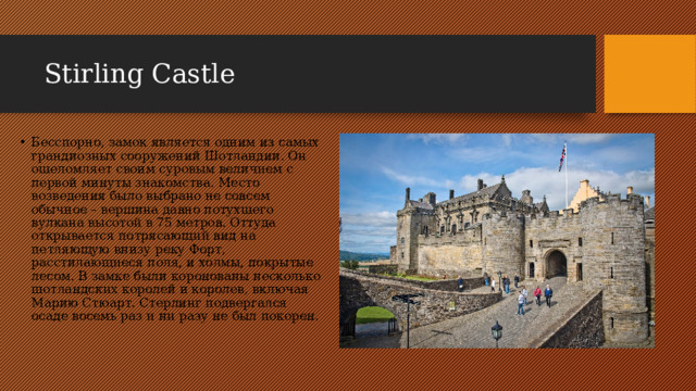 Stirling Castle Бесспорно, замок является одним из самых грандиозных сооружений Шотландии. Он ошеломляет своим суровым величием с первой минуты знакомства. Место возведения было выбрано не совсем обычное – вершина давно потухшего вулкана высотой в 75 метров. Оттуда открывается потрясающий вид на петляющую внизу реку Форт, расстилающиеся поля, и холмы, покрытые лесом. В замке были коронованы несколько шотландских королей и королев, включая Марию Стюарт. Стерлинг подвергался осаде восемь раз и ни разу не был покорен. 