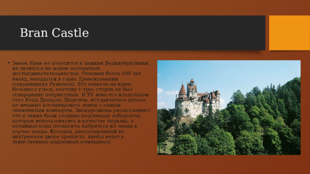 Bran Castle Замок Бран не относится к замкам Великобритании, но является не менее интересной достопримечательностью. Основан более 600 лет назад, находится в горах Трансильвании (современная Румыния). Его возвели на краю большого утеса, поэтому с трех сторон он был совершенно неприступен. В XV веке его владельцем стал Влад Дракула. Впрочем, исторические детали не мешают ассоциировать замок с самым знаменитым вампиром. Экскурсоводы рассказывают, что в замке были созданы подземные лабиринты, которые использовались в качестве тюрьмы, а потайные ходы позволяли выбраться из замка в случае осады. Колодец, расположенный во внутреннем дворе крепости, якобы ведет в таинственные подземные помещения.  