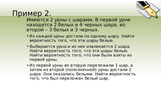 Пример 2. Имеются 2 урны с шарами. В первой урне находятся 2 белых и 4 черных шара, во второй – 3 белых и 3 черных. Из каждой урны достали по одному шару. Найти вероятность того, что эти шары белые. Выбирается урна и из нее извлекается 2 шара. Найти вероятность того, что эти шары белые. Найти вероятность того, что они были взяты из первой урны. Из первой урны во вторую переложили 1 шар, а затем из второй (пополненной) урны достали 2 шара. Они оказались белыми. Найти вероятность того, что был переложен белый шар. 