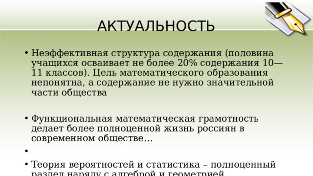 АКТУАЛЬНОСТЬ Неэффективная структура содержания (половина учащихся осваивает не более 20% содержания 10—11 классов). Цель математического образования непонятна, а содержание не нужно значительной части общества Функциональная математическая грамотность делает более полноценной жизнь россиян в современном обществе… Теория вероятностей и статистика – полноценный раздел наряду с алгеброй и геометрией. Вероятность и статистика – связующее звено между школьной математикой и окружающим миром 