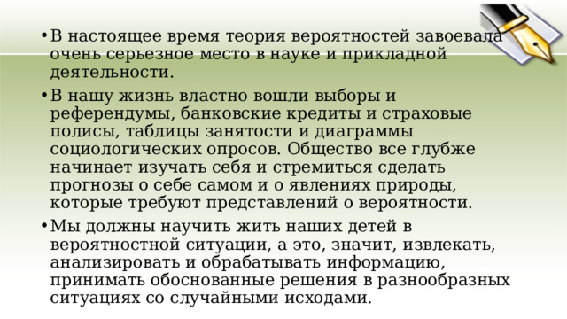 В настоящее время теория вероятностей завоевала очень серьезное место в науке и прикладной деятельности. В нашу жизнь властно вошли выборы и референдумы, банковские кредиты и страховые полисы, таблицы занятости и диаграммы социологических опросов. Общество все глубже начинает изучать себя и стремиться сделать прогнозы о себе самом и о явлениях природы, которые требуют представлений о вероятности. Мы должны научить жить наших детей в вероятностной ситуации, а это, значит, извлекать, анализировать и обрабатывать информацию, принимать обоснованные решения в разнообразных ситуациях со случайными исходами. 