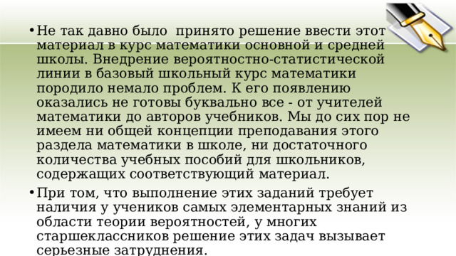 Не так давно было  принято решение ввести этот материал в курс математики основной и средней школы. Внедрение вероятностно-статистической линии в базовый школьный курс математики породило немало проблем. К его появлению оказались не готовы буквально все - от учителей математики до авторов учебников. Мы до сих пор не имеем ни общей концепции преподавания этого раздела математики в школе, ни достаточного количества учебных пособий для школьников, содержащих соответствующий материал. При том, что выполнение этих заданий требует наличия у учеников самых элементарных знаний из области теории вероятностей, у многих старшеклассников решение этих задач вызывает серьезные затруднения. 