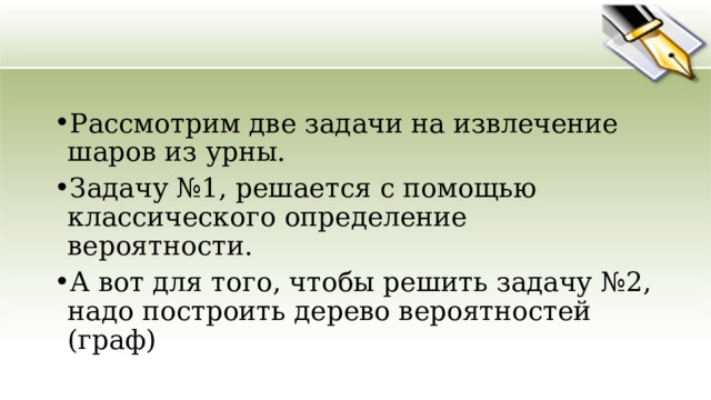 Рассмотрим две задачи на извлечение шаров из урны. Задачу №1, решается с помощью классического определение вероятности. А вот для того, чтобы решить задачу №2, надо построить дерево вероятностей (граф) 