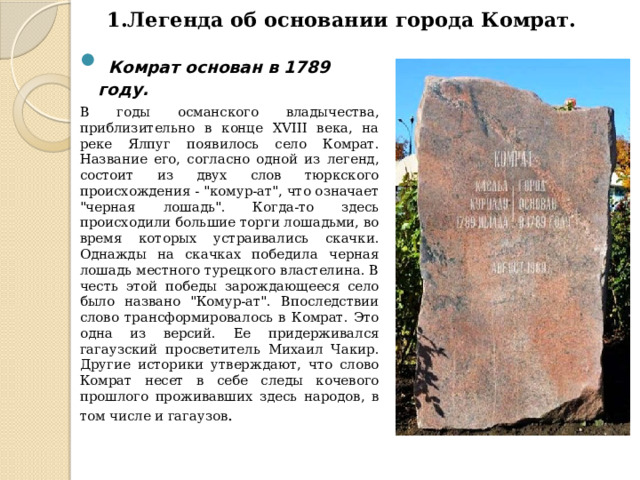 1.Легенда об основании города Комрат.     Комрат основан в 1789 году.  В годы османского владычества, приблизительно в конце XVIII века, на реке Ялпуг появилось село Комрат. Название его, согласно одной из легенд, состоит из двух слов тюркского происхождения - 