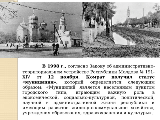  В 1998 г., согласно Закону об административно-территориальном устройстве Республики Молдова № 191-XIV от 12 ноября , Комрат получил статус «муниципия», который определяется следующим образом: «Муниципий является населенным пунктом городского типа, играющим важную роль в экономической, социально-культурной, политической, научной и административной жизни республики и имеющим развитое жилищно-коммунальное хозяйство, учреждения образования, здравоохранения и культуры». 