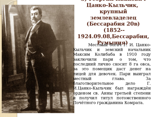 3) Георгий Иванович  Цанко-Кыльчик,  крупный землевладелец  (Бессарабия 20в)  (1852--1924.09.08,Бессарабия, Румыния)  Местный богач Г. И. Цанко-Кыльчик и земский начальник Максим Колибаба в 1910 году заключили пари о том, что последний лично скосит 8 га овса, за это помещик даст денег на лицей для девочек. Пари выиграл местный глава. За благотворительное дело Г. И.Цанко-Кыльчик был награждён орденом св. Анны третьей степени и получил титул потомственного Почётного гражданина Комрата. 