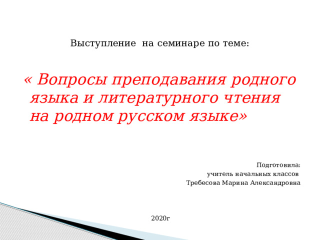    Выступление на семинаре по теме:  « Вопросы преподавания родного языка и литературного чтения на родном русском языке» Подготовила:  учитель начальных классов Требесова Марина Александровна 2020г 