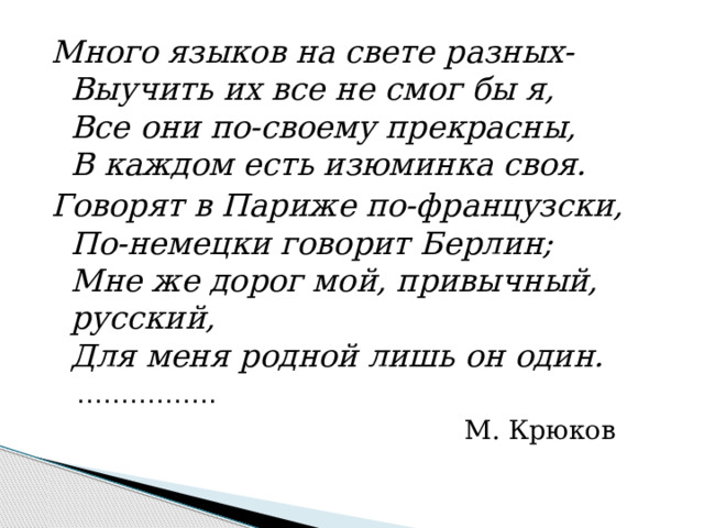 Много языков на свете разных-  Выучить их все не смог бы я,  Все они по-своему прекрасны,  В каждом есть изюминка своя. Говорят в Париже по-французски,  По-немецки говорит Берлин;  Мне же дорог мой, привычный, русский,  Для меня родной лишь он один. …………… .  М. Крюков 