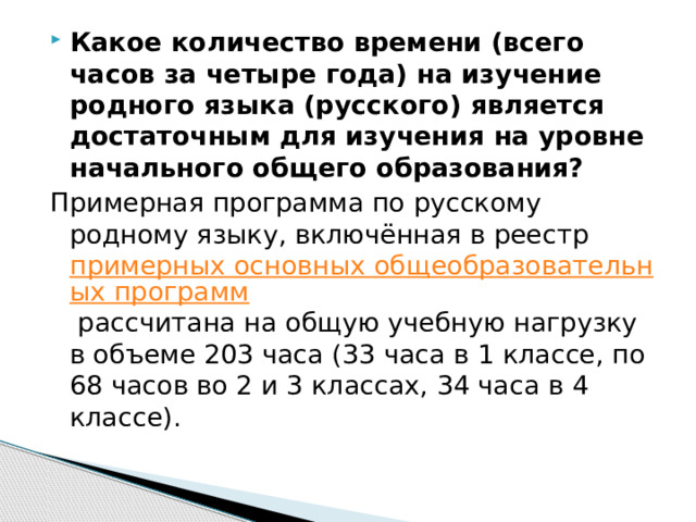 Какое количество времени (всего часов за четыре года) на изучение родного языка (русского) является достаточным для изучения на уровне начального общего образования? Примерная программа по русскому родному языку, включённая в реестр примерных основных общеобразовательных программ рассчитана на общую учебную нагрузку в объеме 203 часа (33 часа в 1 классе, по 68 часов во 2 и 3 классах, 34 часа в 4 классе). 