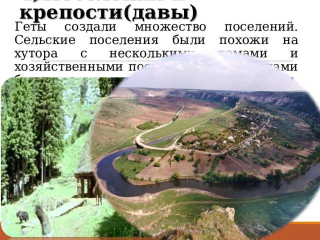 4)Поселения и крепости(давы) Геты создали множество поселений. Сельские поселения были похожи на хутора с несколькими домами и хозяйственными постройками. Жилищами были наземные дома или полуземлянки, рядом с которыми располагались продовольственные ямы. Города гетов, которые назывались давами, выполняли экономические, административные, военные и религиозные функции. Главными городами-давами гето-даков были Сармизегетуза, Тамасидава, Зиридава и др. 