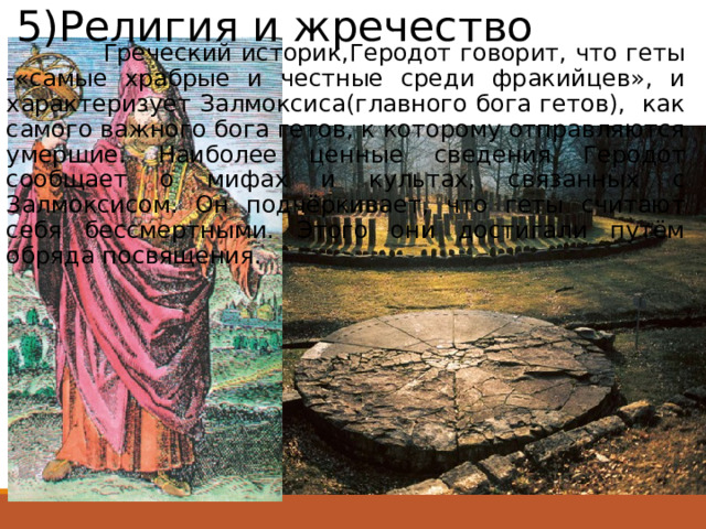 5)Религия и жречество  Греческий историк,Геродот говорит, что геты -«самые храбрые и честные среди фракийцев», и характеризует Залмоксиса(главного бога гетов), как самого важного бога гетов, к которому отправляются умершие. Наиболее ценные сведения Геродот сообщает о мифах и культах, связанных с Залмоксисом. Он подчёркивает, что геты считают себя бессмертными. Этого они достигали путём обряда посвящения. 