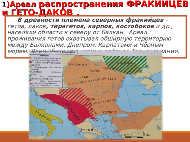 1 )Ареал распространения ФРАКИЙЦЕВ и ГЕТО-ДАКОВ .    В древности племена северных фракийцев  – гетов, даков , тирагетов, карпов, костобоков и др., населяли области к северу от Балкан. Ареал проживания гетов охватывал обширную территорию между Балканами, Днепром, Карпатами и Чёрным морем. Даки обитали в горных районах Трансильвании. 