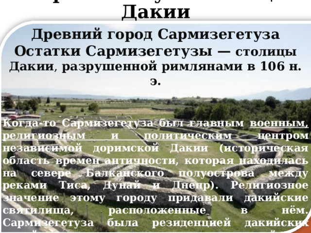 Сармизегетуза-столица Дакии Древний город Сармизегетуза Остатки Сармизегетузы — столицы Дакии , разрушенной римлянами в 106 н. э.   Когда-то Сармизегетуза был главным военным, религиозным и политическим центром независимой доримской Дакии (историческая область времен античности, которая находилась на севере Балканского полуострова между реками Тиса, Дунай и Днепр). Религиозное значение этому городу придавали дакийские святилища, расположенные в нём. Сармизегетуза была резиденцией дакийских царей, в том числе последнего царя дакийцев - Децебала. Город был разрушен римскими войсками в ходе дакийско-римских войн в 106 г., тогда решающей битвой стало сражение при Сармизегетузе. 