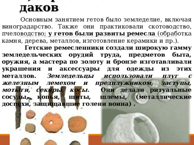 2)Образ жизни даков  Основным занятием гетов было земледелие, включая виноградарство. Также они практиковали скотоводство, пчеловодство; у гетов были развиты ремесла (обработка камня, дерева, металлов, изготовление керамики и пр.).  Гетские ремесленники создали широкую гамму земледельческих орудий труда, предметов быта, оружия, а мастера по золоту и бронзе изготавливали украшения и аксессуары для одежды из этих металлов. Земледельцы использовали плуг с железным лемехом и предплужником, заступы, мотыги, секиры, косы. Они делали ритуальные сосуды, копья, щиты, шлемы, (металлические доспехи, защищавшие голени воина) . 