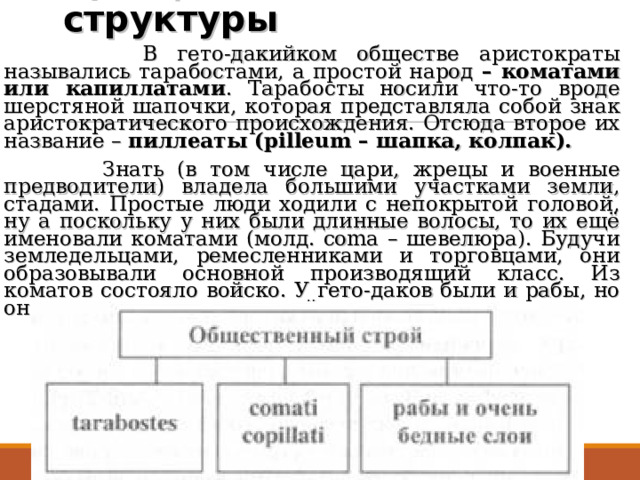 3)Социальные структуры    В гето-дакийком обществе аристократы назывались тарабостами, а простой народ – коматами или капиллатами . Тарабосты носили что-то вроде шерстяной шапочки, которая представляла собой знак аристократического происхождения. Отсюда второе их название – пиллеаты (pilleum – шапка, колпак).  Знать (в том числе цари, жрецы и военные предводители) владела большими участками земли, стадами. Простые люди ходили с непокрытой головой, ну а поскольку у них были длинные волосы, то их ещё именовали коматами (молд. coma – шевелюра). Будучи земледельцами, ремесленниками и торговцами, они образовывали основной производящий класс. Из коматов состояло войско. У гето-даков были и рабы, но они не играли значительной роли в экономике.  