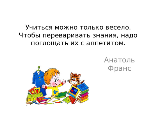 Учиться можно только весело.  Чтобы переваривать знания, надо поглощать их с аппетитом. Анатоль Франс 