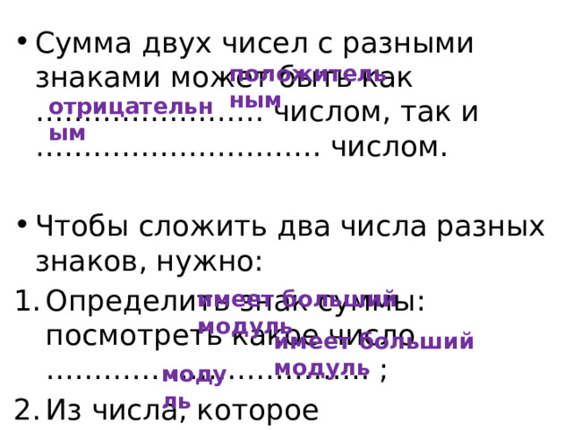 Сумма двух чисел с разными знаками может быть как …………………… числом, так и ………………………… числом. Чтобы сложить два числа разных знаков, нужно: Определить знак суммы: посмотреть какое число ……………………………. ; Из числа, которое ………………………… вычесть ………….. второго числа. положительным отрицательным имеет больший модуль имеет больший модуль модуль 