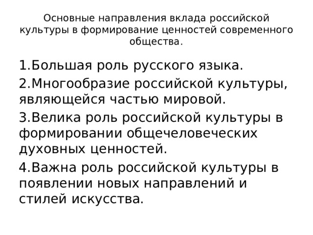 Основные направления вклада российской культуры в формирование ценностей современного общества. 1.Большая роль русского языка. 2.Многообразие российской культуры, являющейся частью мировой. 3.Велика роль российской культуры в формировании общечеловеческих духовных ценностей. 4.Важна роль российской культуры в появлении новых направлений и стилей искусства. 