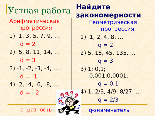Найдите закономерности Устная работа Арифметическая прогрессия 1) 1, 3, 5, 7, 9, …  d = 2 2) 5, 8, 11, 14, …  d = 3 3) -1, -2, -3, -4, …  d = -1 4) -2, -4, -6, -8, …  d = - 2 Геометрическая прогрессия 1) 1, 2, 4, 8, …  q = 2 2) 5, 15, 45, 135, …  q = 3  3) 1; 0,1; 0,001;0,0001;  q = 0,1 4) 1, 2/3, 4/9, 8/27, …  q = 2/3 d - разность q -знаменатель 