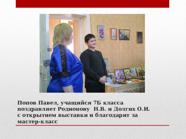 Попов Павел, учащийся 7Б класса поздравляет Родионову Н.В. и Долгих О.И. с открытием выставки и благодарит за мастер-класс 