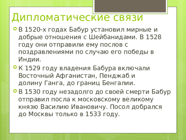 Дипломатические связи   В 1520-х годах Бабур установил мирные и добрые отношения с Шейбанидами. В 1528 году они отправили ему послов с поздравлениями по случаю его победы в Индии. К 1529 году владения Бабура включали Восточный Афганистан, Пенджаб и долину Ганга, до границ Бенгалии. В 1530 году незадолго до своей смерти Бабур отправил посла к московскому великому князю Василию Ивановичу. Посол добрался до Москвы только в 1533 году. 