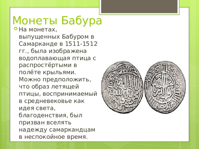 Монеты Бабура На монетах, выпущенных Бабуром в Самарканде в 1511-1512 гг., была изображена водоплавающая птица с распростёртыми в полёте крыльями. Можно предположить, что образ летящей птицы, воспринимаемый в средневековье как идея света, благоденствия, был призван вселять надежду самаркандцам в неспокойное время. 