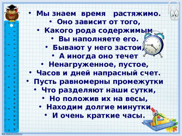 Мы знаем время растяжимо. Оно зависит от того, Какого рода содержимым Вы наполняете его. Бывают у него застои, А иногда оно течет Ненагруженное, пустое, Часов и дней напрасный счет. Пусть равномерны промежутки Что разделяют наши сутки, Но положив их на весы, Находим долгие минутки И очень краткие часы. 