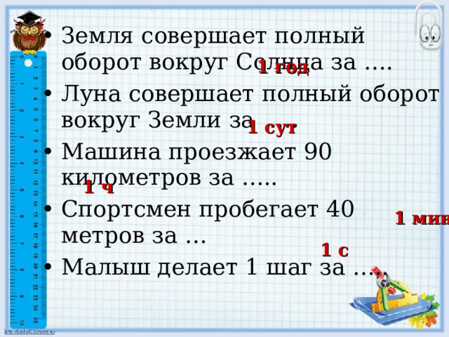 Земля совершает полный оборот вокруг Солнца за …. Луна совершает полный оборот вокруг Земли за …. Машина проезжает 90 километров за ….. Спортсмен пробегает 40 метров за … Малыш делает 1 шаг за ….. 1 год 1 сут 1 ч 1 мин 1 с 