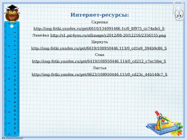 Интернет-ресурсы: Скрепка http://img-fotki.yandex.ru/get/6610/134091466.1c/0_8f975_cc74afe5_S  Линейка http://s1.pic4you.ru/allimage/y2012/08-20/12216/2356155.png  Циркуль http://img-fotki.yandex.ru/get/6619/108950446.113/0_cd1e9_394b9c86_S  Сова http://img-fotki.yandex.ru/get/6419/108950446.114/0_cd212_c7ac5fee_S  Листья http://img-fotki.yandex.ru/get/6623/108950446.115/0_cd23c_44b148c7_S 