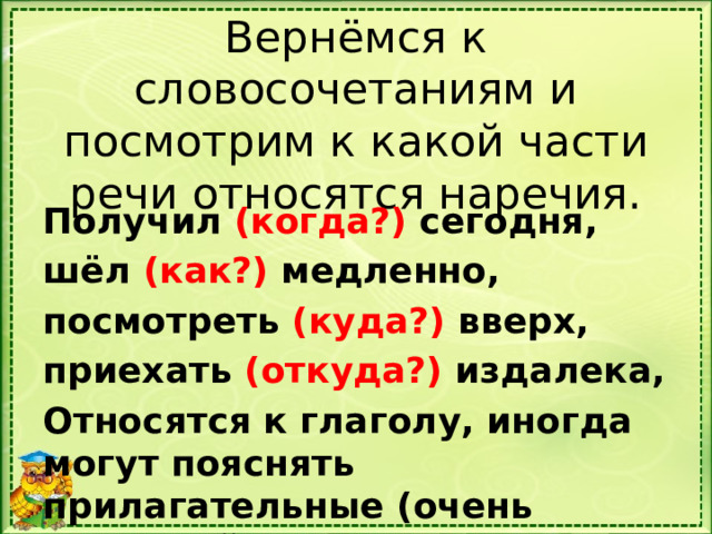 Вернёмся к словосочетаниям и посмотрим к какой части речи относятся наречия. Получил (когда?) сегодня, шёл (как?) медленно, посмотреть (куда?) вверх, приехать (откуда?) издалека, Относятся к глаголу, иногда могут пояснять прилагательные (очень красивый). 