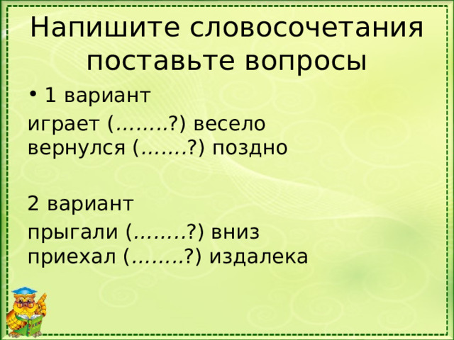 Напишите словосочетания поставьте вопросы 1 вариант играет ( …….. ?) весело  вернулся ( ……. ?) поздно 2 вариант прыгали ( …….. ?) вниз  приехал ( …….. ?) издалека 