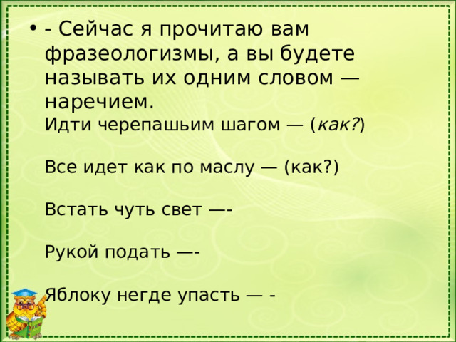 - Сейчас я прочитаю вам фразеологизмы, а вы будете называть их одним словом — наречием.  Идти черепашьим шагом — ( как? )   Все идет как по маслу — (как?)   Встать чуть свет —-   Рукой подать —-   Яблоку негде упасть — -   