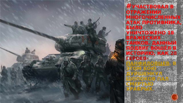 # участвовал в отражении многочисленных атак противника, было уничтожено 18 вражеских танков. Данный подвиг вошёл в историю, как 28 героев- панфиловцев . В этом бою Дуйшенкул Шопоков пал смертью храбрых.    
