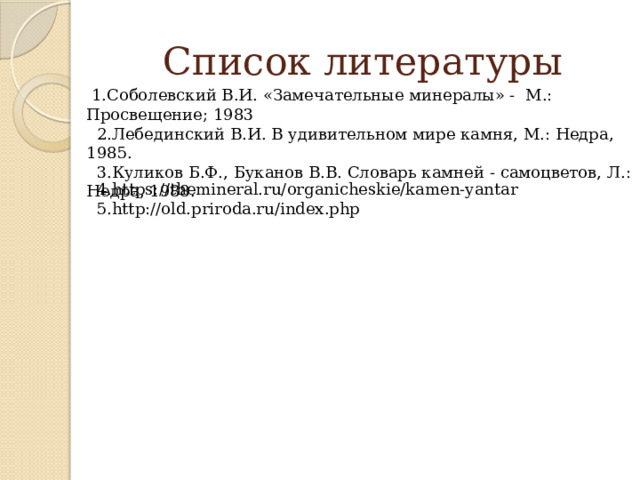 Список литературы  1.Соболевский В.И. «Замечательные минералы» - М.: Просвещение; 1983  2.Лебединский В.И. В удивительном мире камня, М.: Недра, 1985.  3.Куликов Б.Ф., Буканов В.В. Словарь камней - самоцветов, Л.: Недра, 1988.  4.https://themineral.ru/organicheskie/kamen-yantar  5.http://old.priroda.ru/index.php 
