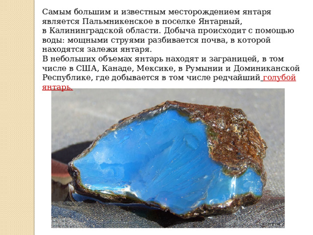 Самым большим и известным месторождением янтаря является Пальмникенское в поселке Янтарный, в Калининградской области. Добыча происходит с помощью воды: мощными струями разбивается почва, в которой находятся залежи янтаря. В небольших объемах янтарь находят и заграницей, в том числе в США, Канаде, Мексике, в Румынии и Доминиканской Республике, где добывается в том числе редчайший   голубой янтарь. 