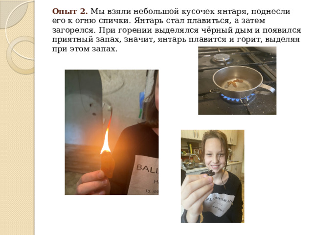 Опыт 2.   Мы взяли небольшой кусочек янтаря, поднесли его к огню спички. Янтарь стал плавиться, а затем загорелся. При горении выделялся чёрный дым и появился приятный запах, значит, янтарь плавится и горит, выделяя при этом запах.  