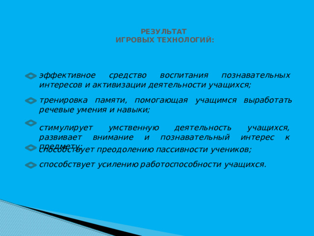 РЕЗУЛЬТАТ ИГРОВЫХ ТЕХНОЛОГИЙ: эффективное средство воспитания познавательных интересов и активизации деятельности учащихся; тренировка памяти, помогающая учащимся выработать речевые умения и навыки; стимулирует умственную деятельность учащихся, развивает внимание и познавательный интерес к предмету; способствует преодолению пассивности учеников; способствует усилению работоспособности учащихся. 