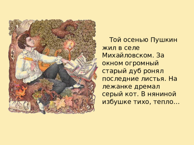  Той осенью Пушкин жил в селе Михайловском. За окном огромный старый дуб ронял последние листья. На лежанке дремал серый кот. В няниной избушке тихо, тепло… 