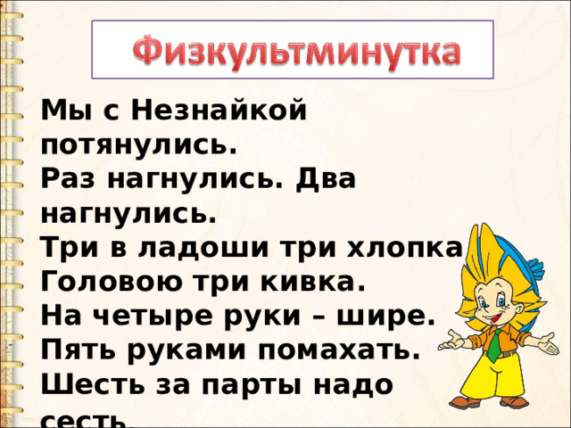 Мы с Незнайкой потянулись. Раз нагнулись. Два нагнулись. Три в ладоши три хлопка. Головою три кивка. На четыре руки – шире. Пять руками помахать. Шесть за парты надо сесть . 