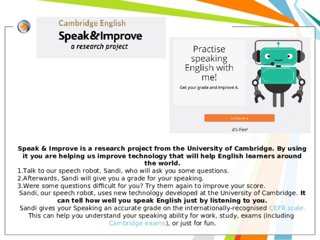 Speak & Improve is a research project from the University of Cambridge. By using it you are helping us improve technology that will help English learners around the world. Talk to our speech robot, Sandi, who will ask you some questions. Afterwards, Sandi will give you a grade for your speaking. Were some questions difficult for you? Try them again to improve your score. Sandi, our speech robot, uses new technology developed at the University of Cambridge. It can tell how well you speak English just by listening to you. Sandi gives your Speaking an accurate grade on the internationally-recognised  CEFR scale. This can help you understand your speaking ability for work, study, exams (including  Cambridge exams ), or just for fun. 