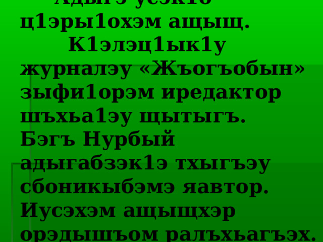  Шъугу ишъуубыт!   Адыгэ усэк1о ц1эры1охэм ащыщ.  К1элэц1ык1у журналэу «Жъогъобын» зыфи1орэм иредактор шъхьа1эу щытыгъ. Бэгъ Нурбый адыгабзэк1э тхыгъэу сбоникыбэмэ яавтор. Иусэхэм ащыщхэр орэдышъом ралъхьагъэх.   